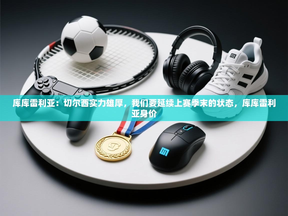 云开体育app官网入口网页版-库库雷利亚：切尔西实力雄厚，我们要延续上赛季末的状态，库库雷利亚身价  第1张