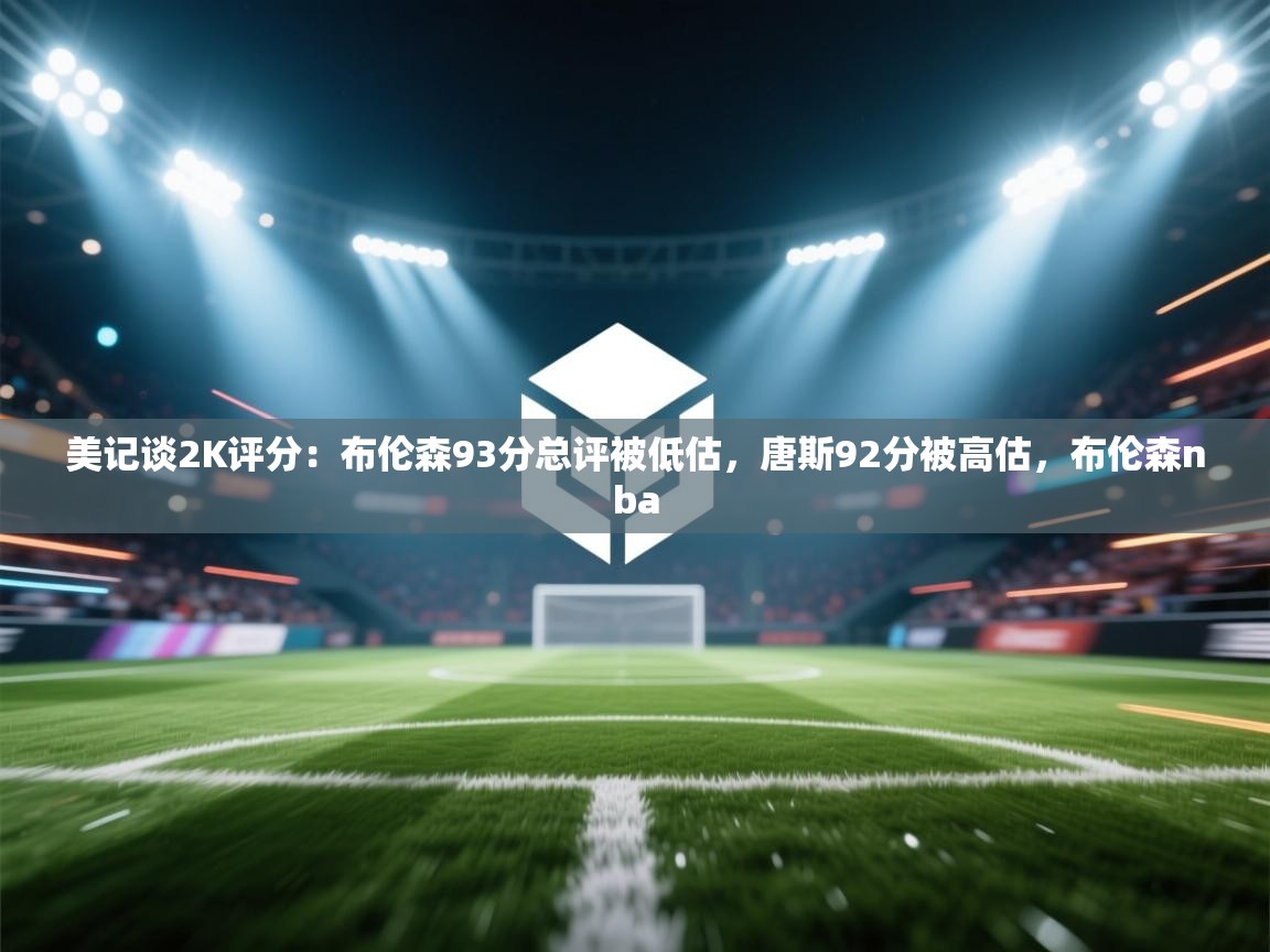 开云体育入口注册-美记谈2K评分:布伦森93分总评被低估,唐斯92分被高估,布伦森nba 第4张