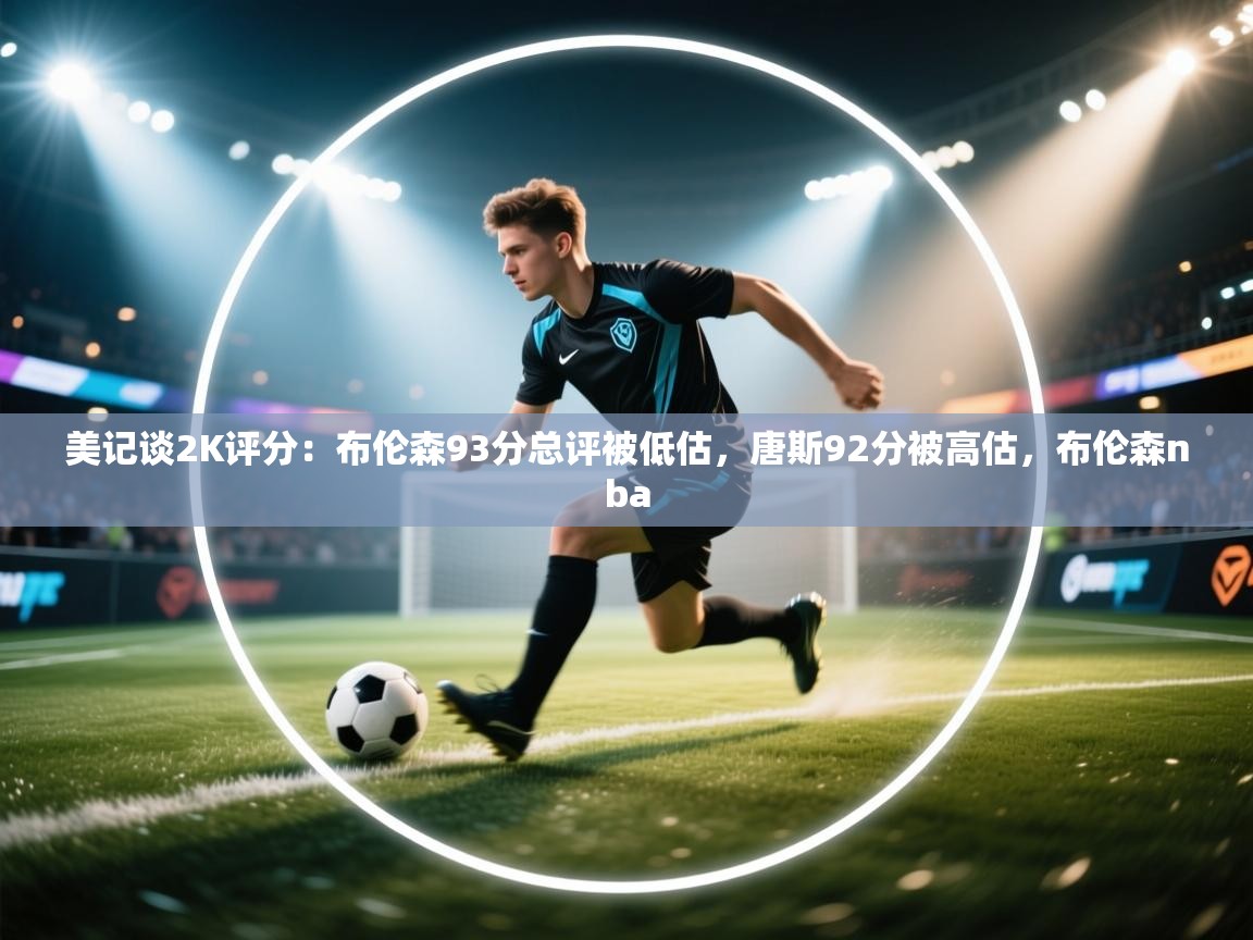 开云体育入口注册-美记谈2K评分:布伦森93分总评被低估,唐斯92分被高估,布伦森nba 第3张