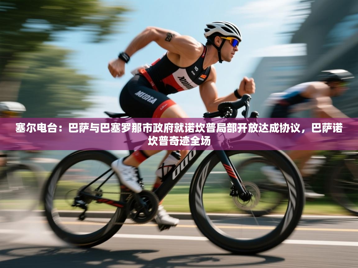 开云体育无法登录解决方案-塞尔电台：巴萨与巴塞罗那市政府就诺坎普局部开放达成协议，巴萨诺坎普奇迹全场